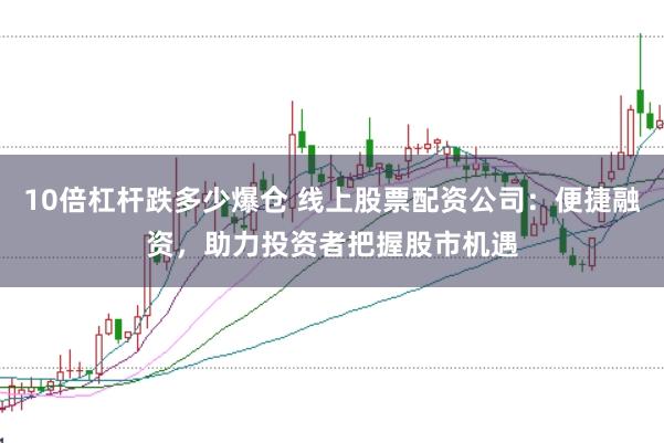 10倍杠杆跌多少爆仓 线上股票配资公司：便捷融资，助力投资者把握股市机遇