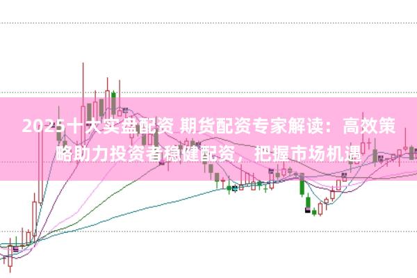 2025十大实盘配资 期货配资专家解读：高效策略助力投资者稳健配资，把握市场机遇