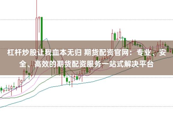 杠杆炒股让我血本无归 期货配资官网：专业、安全、高效的期货配资服务一站式解决平台
