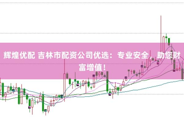 辉煌优配 吉林市配资公司优选：专业安全，助您财富增值！