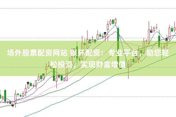 场外股票配资网站 银环配资：专业平台，助您轻松投资，实现财富增值