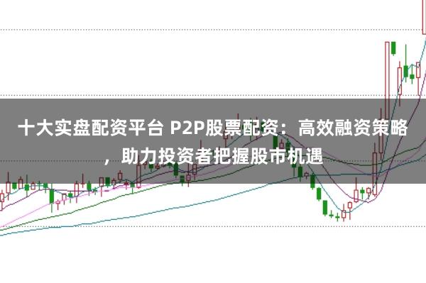 十大实盘配资平台 P2P股票配资：高效融资策略，助力投资者把握股市机遇