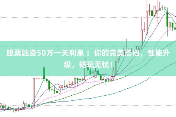 股票融资50万一天利息 ：你的完美搭档，性能升级，畅玩无忧！