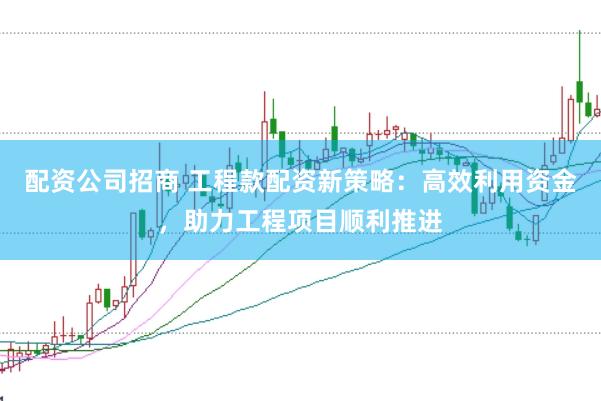 配资公司招商 工程款配资新策略：高效利用资金，助力工程项目顺利推进
