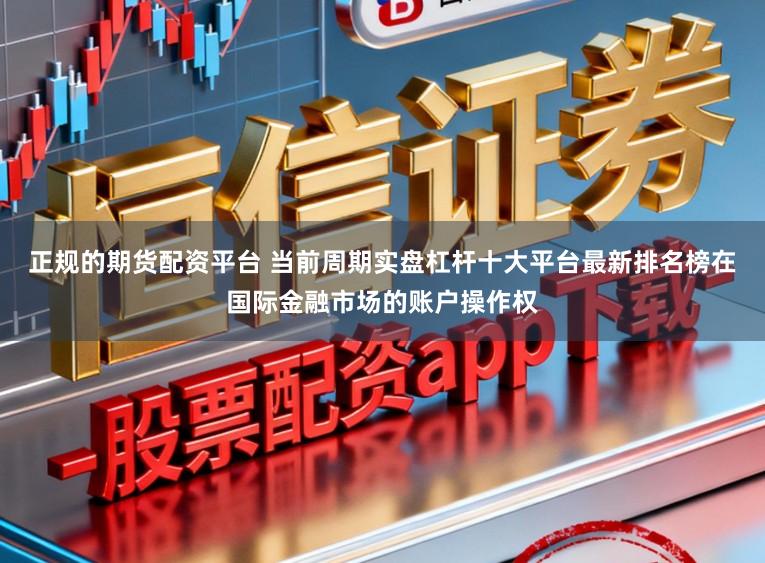 正规的期货配资平台 当前周期实盘杠杆十大平台最新排名榜在国际金融市场的账户操作权