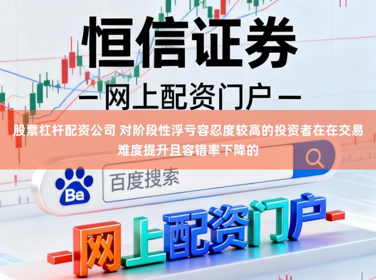 股票杠杆配资公司 对阶段性浮亏容忍度较高的投资者在在交易难度提升且容错率下降的