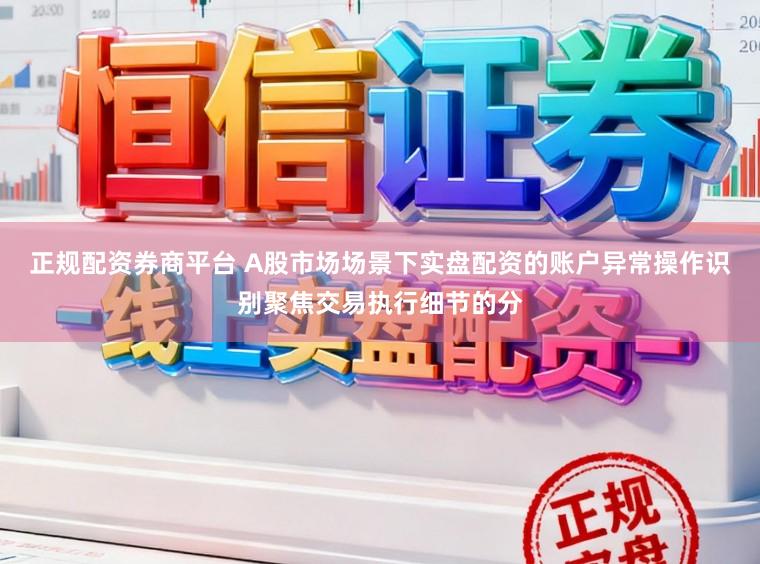 正规配资券商平台 A股市场场景下实盘配资的账户异常操作识别聚焦交易执行细节的分