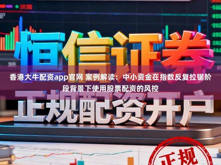香港大牛配资app官网 案例解读：中小资金在指数反复拉锯阶段背景下使用股票配资的风控