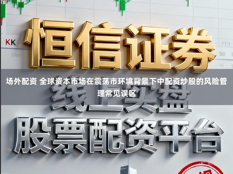 场外配资 全球资本市场在震荡市环境背景下中配资炒股的风险管理常见误区
