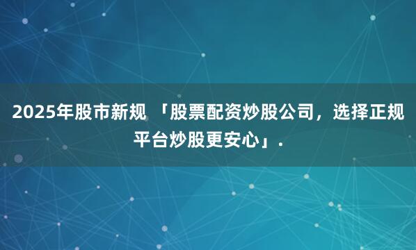 2025年股市新规 「股票配资炒股公司，选择正规平台炒股更安心」.