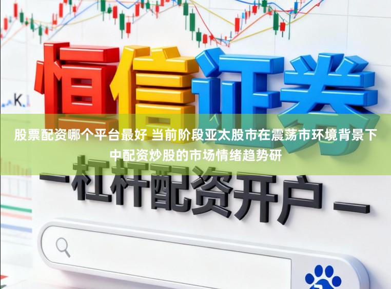 股票配资哪个平台最好 当前阶段亚太股市在震荡市环境背景下中配资炒股的市场情绪趋势研