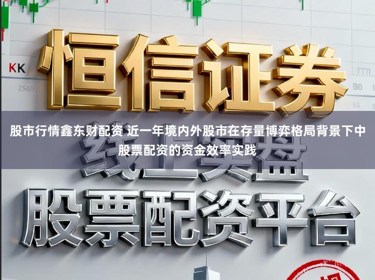 股市行情鑫东财配资 近一年境内外股市在存量博弈格局背景下中股票配资的资金效率实践